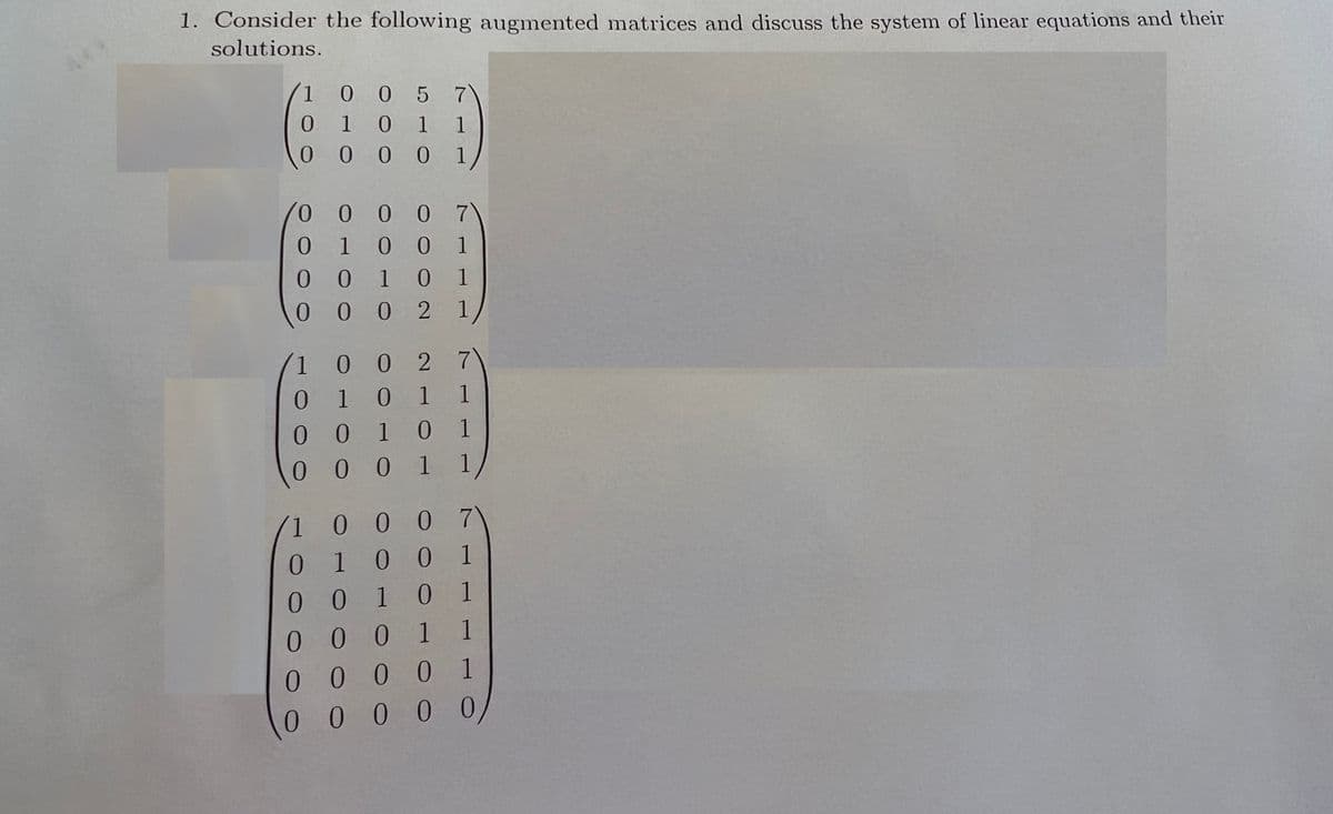 1. Consider the following augmented matrices and discuss the system of linear equations and their
solutions.
10 0 5 7
0 1 0 1
(0 0 0 0 1/
1
1 0 0 7
0 10 0
0 0 1 0 1
0 0 0 2 1
1
7\
00 2
0 1 0 1 1
0 1 0 1
0 0 1 1
0
0 0 0 7
0 1 0 0 1
0 0 1 0 1
0 0 0 1 1
0 0 0 0 1
00 0 0 0
