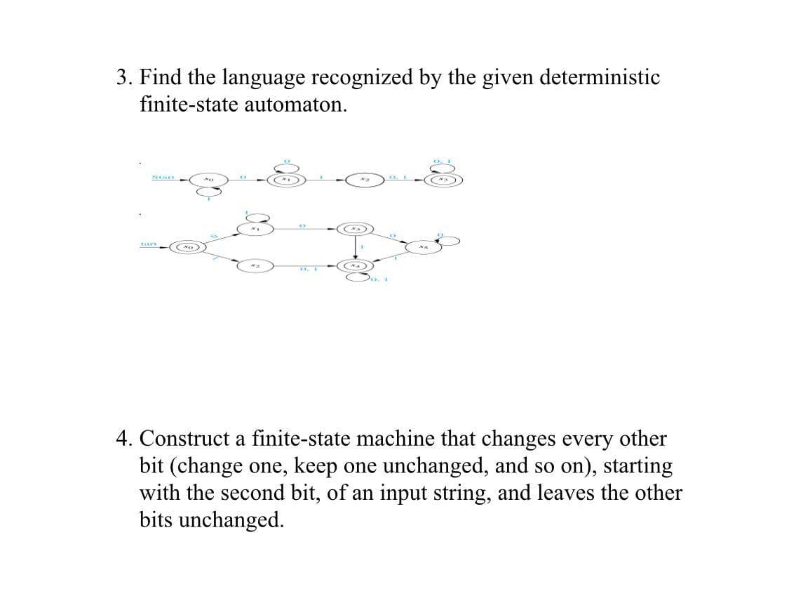 3. Find the language recognized by the given deterministic
finite-state automaton.
tart
4. Construct a finite-state machine that changes every other
bit (change one, keep one unchanged, and so on), starting
with the second bit, of an input string, and leaves the other
bits unchanged.
