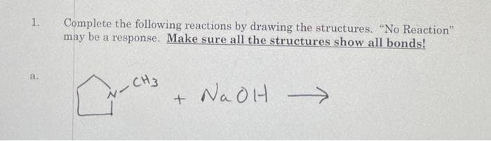 1.
Complete the following reactions by drawing the structures. "No Reaction"
may be a response. Make sure all the structures show all bonds!
a.
-CH3
NaOH
