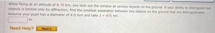 While flying at an altitude of 8.75 km, you look out the window at various objects on the ground. If your ability to distinguish two
objects is limited only by diffraction, find the smallest separation between two objects on the ground that are distinguishable.
Assume your pupil has a diameter of 4.0 mm and take i= 475 nm.
Need Help?
Read It
