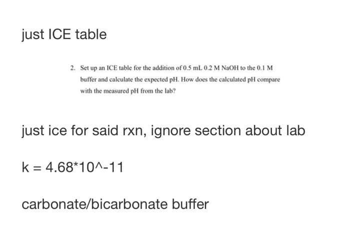 just ICE table
2. Set up an ICE table for the addition of 0.5 mL 0.2 M NAOH to the 0.1 M
buffer and calculate the expected pH. How does the calculated pH compare
with the measured pH from the lab?
just ice for said rxn, ignore section about lab
k = 4.68*10^-11
carbonate/bicarbonate buffer
