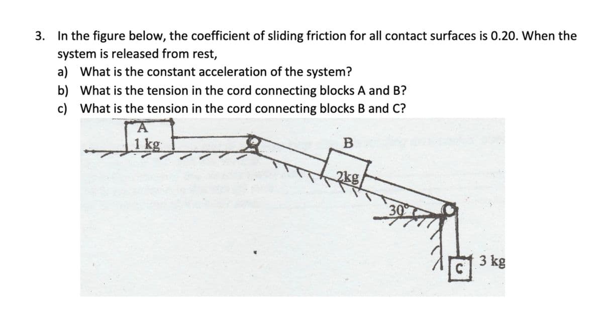 3. In the figure below, the coefficient of sliding friction for all contact surfaces is 0.20. When the
system is released from rest,
a) What is the constant acceleration of the system?
b) What is the tension in the cord connecting blocks A and B?
c) What is the tension in the cord connecting blocks B and C?
B
1 kg
2kg
3 kg