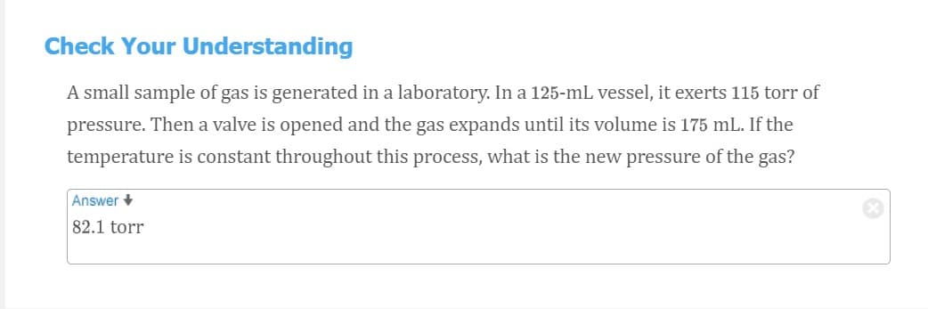 Check Your Understanding
A small sample of gas is generated in a laboratory. In a 125-mL vessel, it exerts 115 torr of
pressure. Then a valve is opened and the gas expands until its volume is 175 mL. If the
temperature is constant throughout this process, what is the new pressure of the gas?
Answer +
82.1 torr
