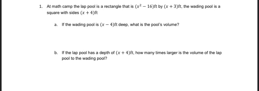 1. At math camp the lap pool is a rectangle that is (x? – 16)ft by (x + 3)ft, the wading pool is a
square with sides (x + 4)ft
a. If the wading pool is (x – 4)ft deep, what is the pool's volume?
b. If the lap pool has a depth of (x + 4)ft, how many times larger is the volume of the lap
pool to the wading pool?
