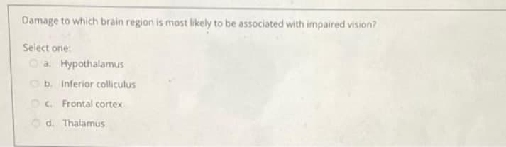 Damage to which brain region is most likely to be associated with impaired vision?
Select one:
O a. Hypothalamus
O b. Inferior colliculus
O C. Frontal cortex
O d. Thalamus
