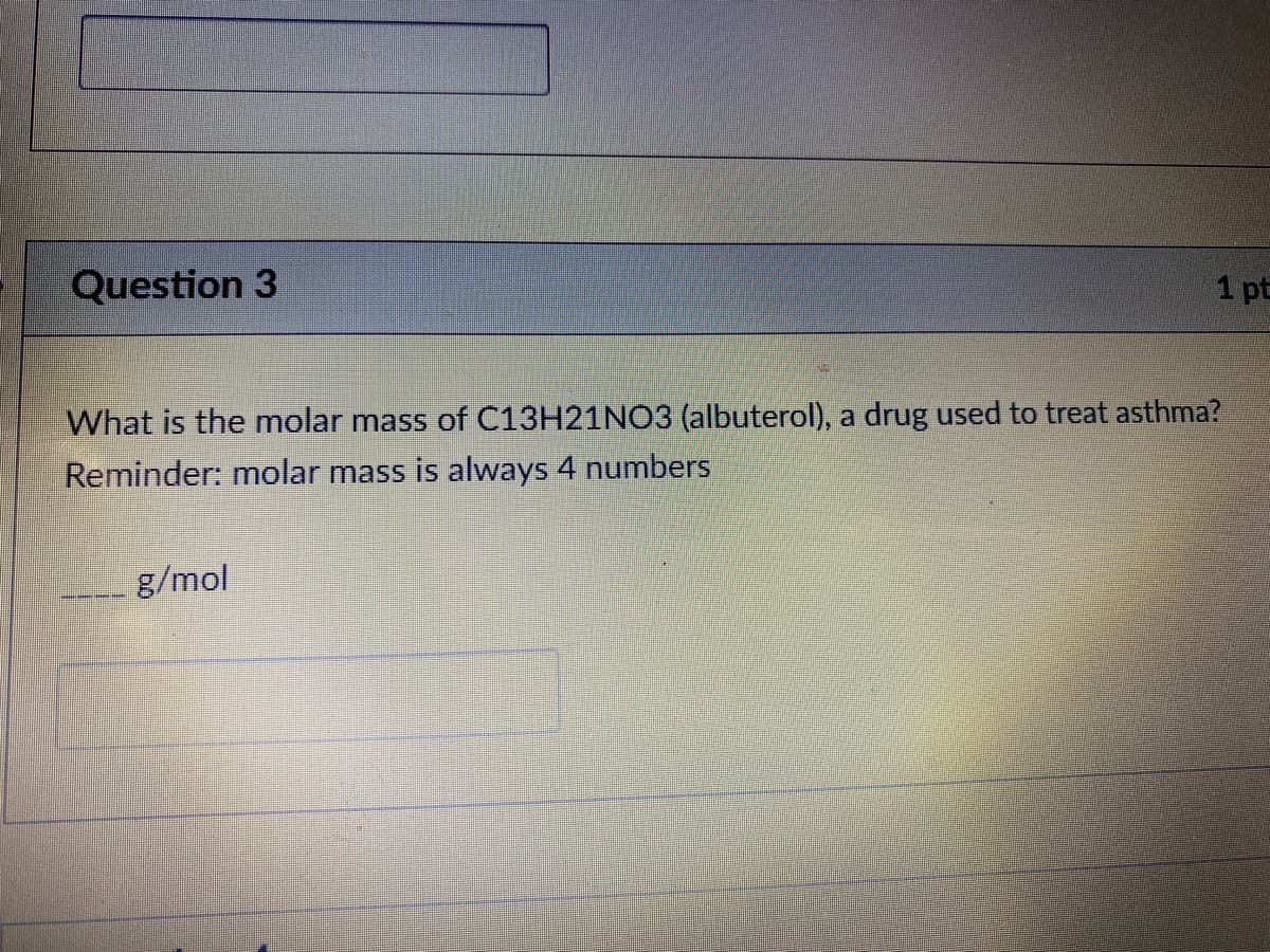 Question 3
1 pt
What is the molar mass of C13H21NO3 (albuterol), a drug used to treat asthma?
Reminder: mnolar mass is always 4 numbers
g/mol
