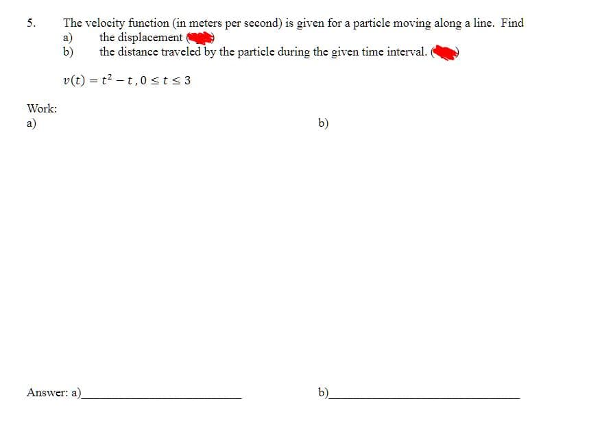 5.
Work:
a)
The velocity function (in meters per second) is given for a particle moving along a line. Find
the displacement
the distance traveled by the particle during the given time interval.
a)
b)
v(t) = t²t,0 ≤ t ≤ 3
Answer: a)
b)
b)_