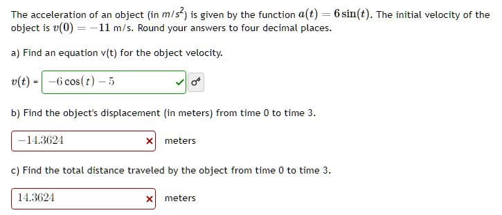 The acceleration of an object (in m/s²) is given by the function a(t) = 6 sin(t). The initial velocity of the
object is v(0) = -11 m/s. Round your answers to four decimal places.
a) Find an equation v(t) for the object velocity.
v(t) = -6 cos (t) - 5
b) Find the object's displacement (in meters) from time 0 to time 3.
-14.3624
x meters
c) Find the total distance traveled by the object from time 0 to time 3.
14.3624
x meters