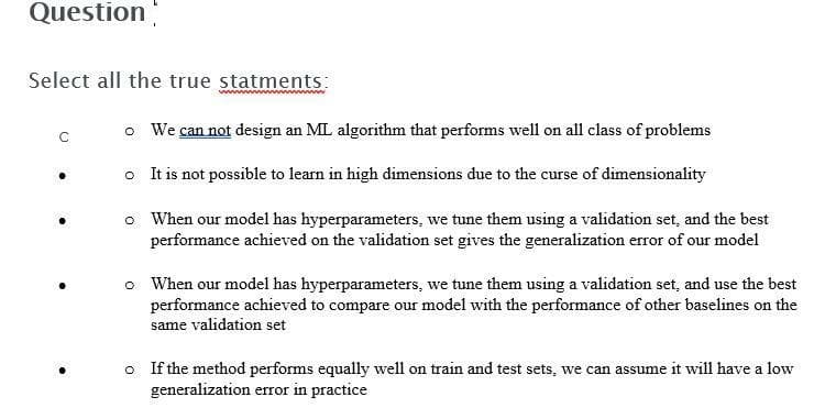 Question
Select all the true statments:
o We can not design an ML algorithm that performs well on all class of problems
o It is not possible to lean in high dimensions due to the curse of dimensionality
o When our model has hyperparameters, we tune them using a validation set, and the best
performance achieved on the validation set gives the generalization error of our model
o When our model has hyperparameters, we tune them using a validation set, and use the best
performance achieved to compare our model with the performance of other baselines on the
same validation set
o If the method performs equally well on train and test sets, we can assume it will have a low
generalization error in practice
