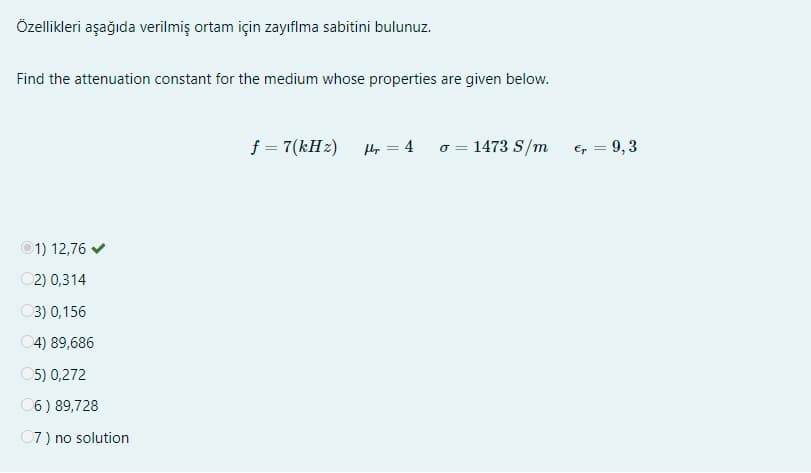 Özellikleri aşağıda verilmiş ortam için zayıflma sabitini bulunuz.
Find the attenuation constant for the medium whose properties are given below.
Ⓒ1) 12,76 ✔
2) 0,314
3) 0,156
04) 89,686
05) 0,272
06) 89,728
07) no solution
f = 7(kHz)
Hr=4
o = 1473 S/m
€ = 9,3