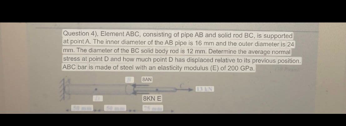 Question 4), Element ABC, consisting of pipe AB and solid rod BC, is supported
at point A. The inner diameter of the AB pipe is 16 mm and the outer diameter is 24
mm. The diameter of the BC solid body rod is 12 mm. Determine the average normal
stress at point D and how much point D has displaced relative to its previous position.
ABC bar is made of steel with an elasticity modulus (E) of 200 GPa.
8AN
8KN E
13 kN
