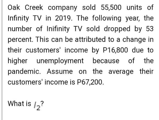 Oak Creek company sold 55,500 units of
Infinity TV in 2019. The following year, the
number of Inifinity TV sold dropped by 53
percent. This can be attributed to a change in
their customers' income by P16,800 due to
higher unemployment because
pandemic. Assume on the average their
of the
customers' income is P67,200.
What is ,?
12?
