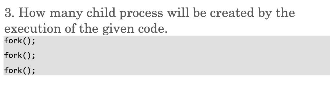 3. How many child process will be created by the
execution of the given code.
fork();
fork();
fork();
