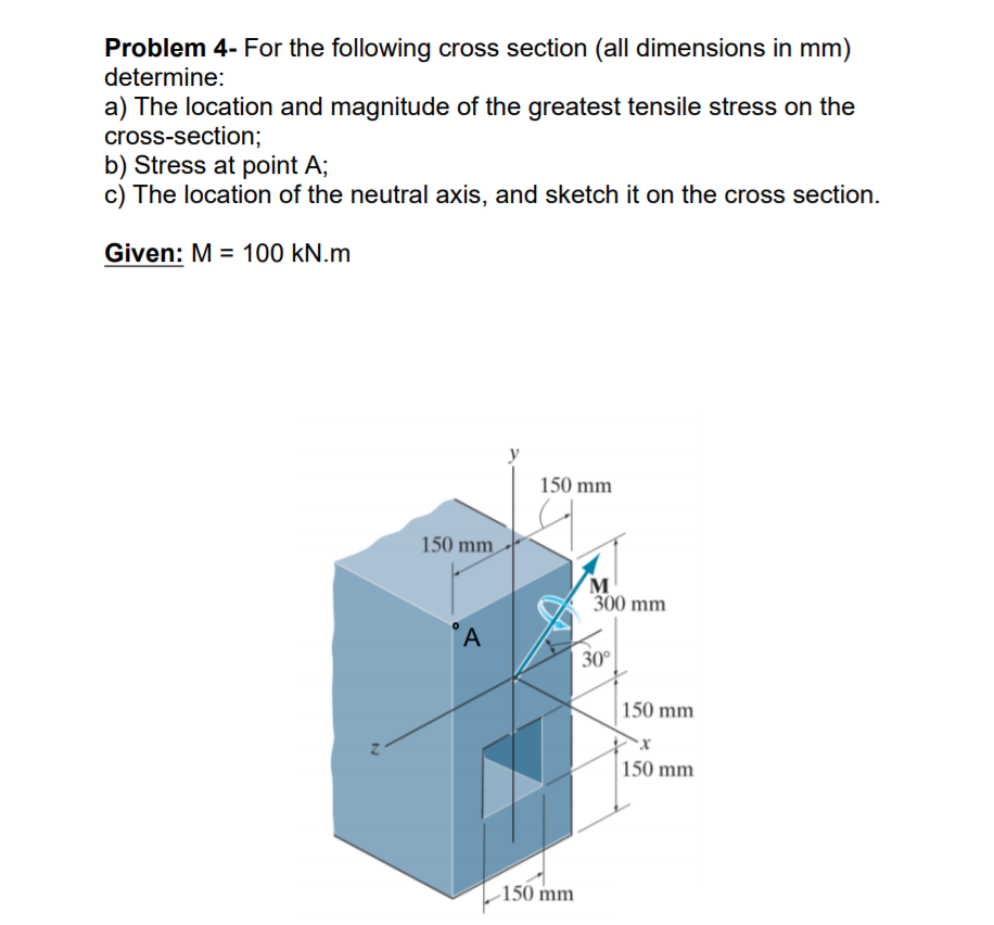 Problem 4- For the following cross section (all dimensions in mm)
determine:
a) The location and magnitude of the greatest tensile stress on the
cross-section;
b) Stress at point A;
c) The location of the neutral axis, and sketch it on the cross section.
Given: M = 100 kN.m
150 mm
150 mm
м
300 mm
'A
30°
150 mm
150 mm
150 mm
