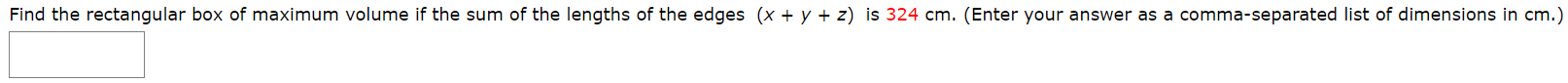 Find the rectangular box of maximum volume if the sum of the lengths of the edges (x + y + z) is 324 cm. (Enter your answer as a comma-separated list of dimensions in cm.
