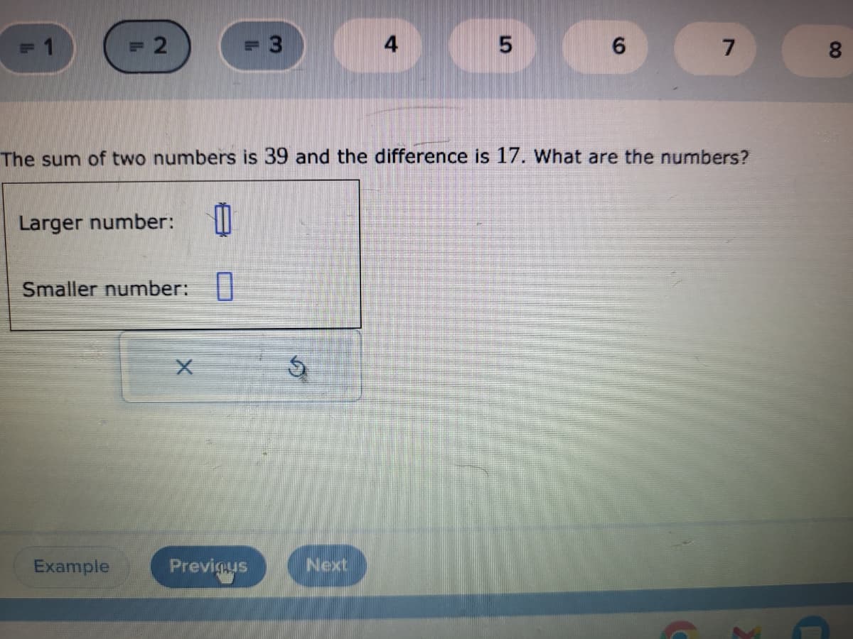 2
Larger number: 0
Smaller number: 0
Example
X
3
Previous
The sum of two numbers is 39 and the difference is 17. What are the numbers?
S
4
Next
5
6
7
00
8