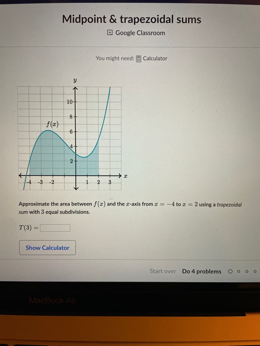 f(x)
-4 -3 -2
Midpoint & trapezoidal sums
Google Classroom
Y
78
↑
10-
8+
6-
4-
Show Calculator
2-
You might need: Calculator
MacBook Air
1 2 3
Approximate the area between f(x) and the x-axis from x = -4 to x = 2 using a trapezoidal
sum with 3 equal subdivisions.
T(3) =
→ x
Start over Do 4 problems