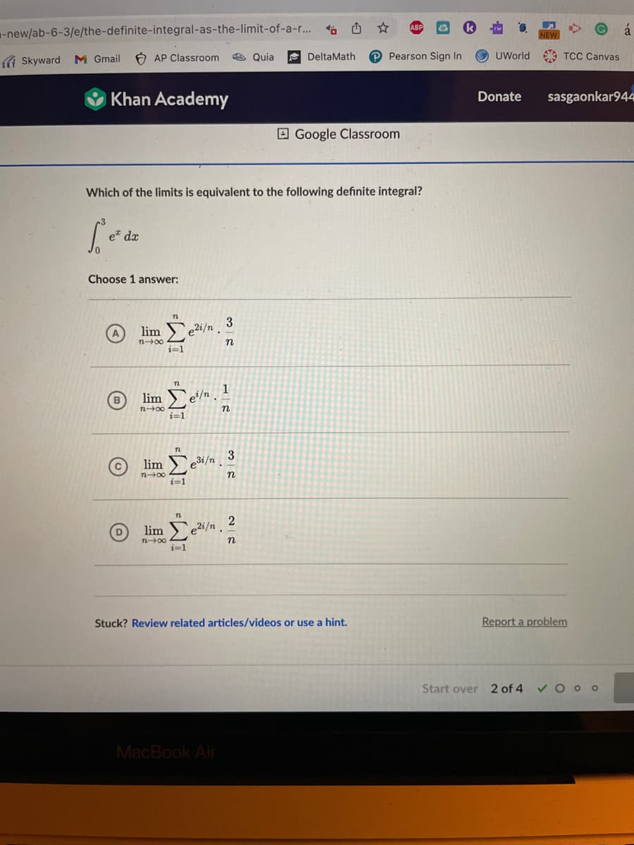 -new/ab-6-3/e/the-definite-integral-as-the-limit-of-a-r...
Skyward M Gmail AP Classroom
Khan Academy
Choose 1 answer:
B
(D
lim
n→∞
Which of the limits is equivalent to the following definite integral?
Se=
L'eº dz
lim
7248
lim
n-x
12
i=1
e²i/n.
n
I eil/n. In
i=1
n
[e
i=1
e³i/n
n
lim Σeli/n.
i=1
3
n
MacBook Air
32
Quia
2
n
DeltaMath
Google Classroom
Stuck? Review related articles/videos or use a hint.
ABP &
Pearson Sign In
G á
UWorld TCC Canvas.
NEW
Donate sasgaonkar944
Report a problem
Start over 2 of 4 ✓ Ooo