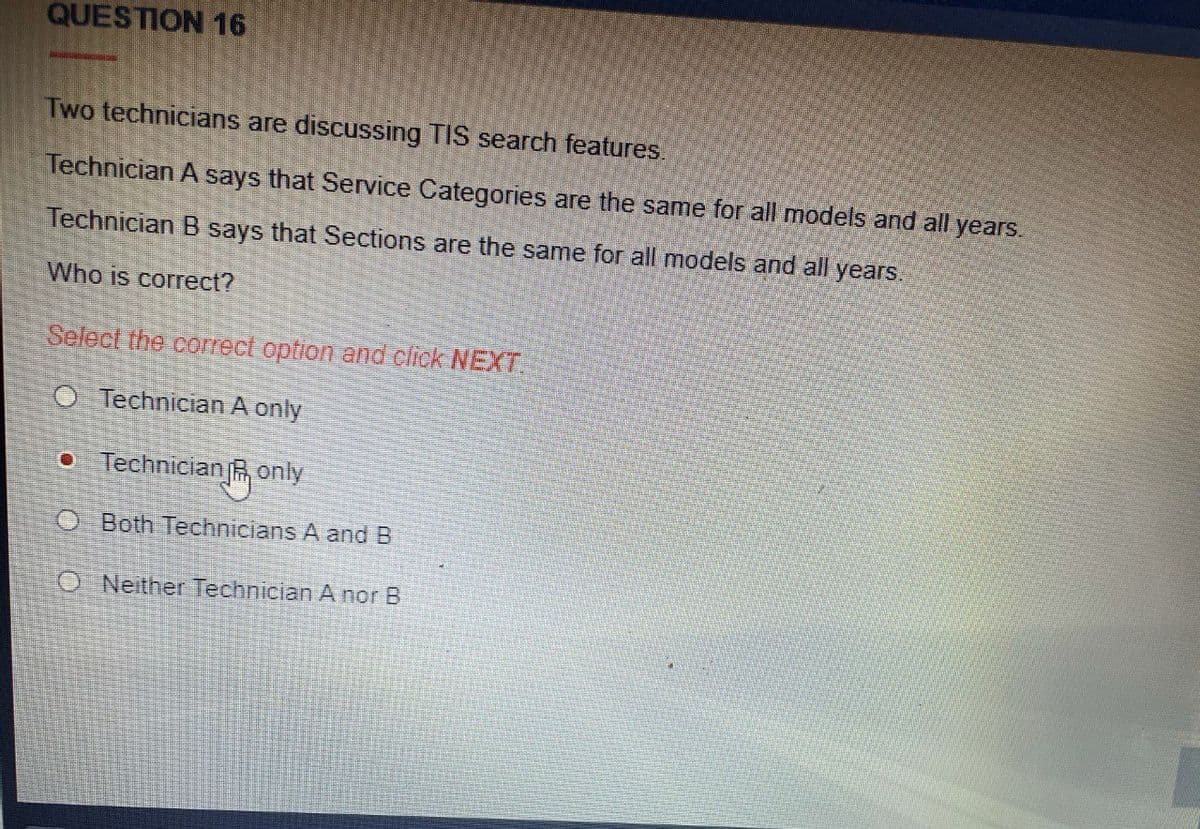 QUESTION 16
Two technicians are discussing TIS search features.
Technician A says that Service Categories are the same for all models and all years.
Technician B says that Sections are the same for all models and all years.
Who is correct?
Select the correct option and click NEXT
O Technician A only
o Technician R only
Both Technicians A and B
O Neither Technician A nor B
