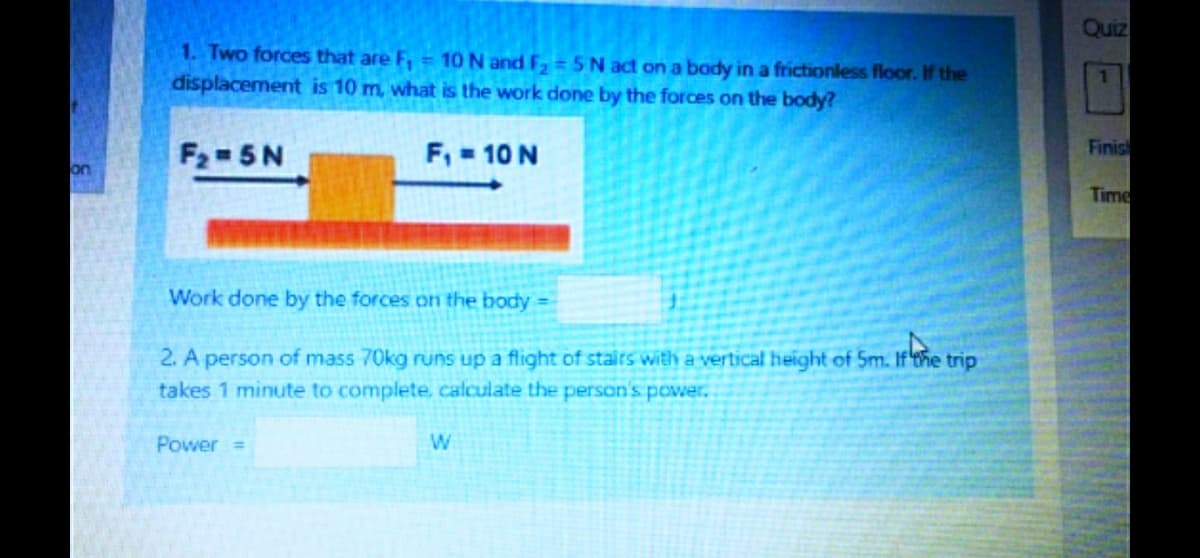 Quiz
1. Two forces that are F, = 10 N and F,= 5N act on a body in a frictionless floor. If the
displacement is 10 m, what is the work done by the forces on the body?
1.
F2 5N
F, 10 N
Finis
on
Time
Work done by the forces on the body
2. A person of mass 70kg runs up a flight of stairs with a vertical height of 5m. Ifthe trip
takes 1 minute to complete, calculate the person's power.
Power =

