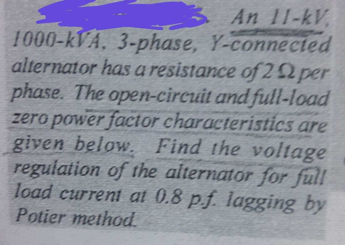 An 11-kV,
1000-kVA, 3-phase, Y-connected
alternator has a resistance of 22 per
phase. The open-circuit and full-load
zero power facior characteristics are
given below. Find the voltage
regulation of the alternator for full
load current at 0.8 pf. lagging by
Potier method
