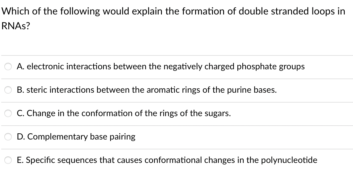 Which of the following would explain the formation of double stranded loops in
RNAS?
A. electronic interactions between the negatively charged phosphate groups
B. steric interactions between the aromatic rings of the purine bases.
C. Change in the conformation of the rings of the sugars.
D. Complementary base pairing
E. Specific sequences that causes conformational changes in the polynucleotide
