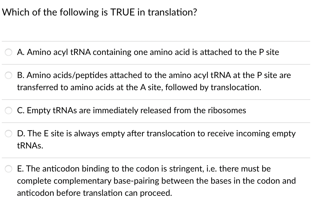 Which of the following is TRUE in translation?
A. Amino acyl TRNA containing one amino acid is attached to the P site
B. Amino acids/peptides attached to the amino acyl tRNA at the P site are
transferred to amino acids at the A site, followed by translocation.
C. Empty TRNAS are immediately released from the ribosomes
D. The E site is always empty after translocation to receive incoming empty
TRNAS.
E. The anticodon binding to the codon is stringent, i.e. there must be
complete complementary base-pairing between the bases in the codon and
anticodon before translation can proceed.
