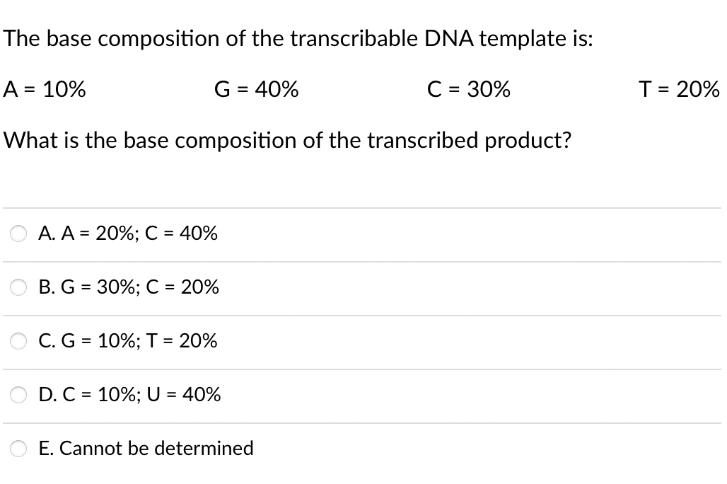 The base composition of the transcribable DNA template is:
A = 10%
G = 40%
C = 30%
T= 20%
%3D
%3D
What is the base composition of the transcribed product?
A. A = 20%; C = 40%
B. G = 30%; C =
20%
C. G = 10%; T = 20%
%3D
D. C = 10%; U = 40%
O E. Cannot be determined
