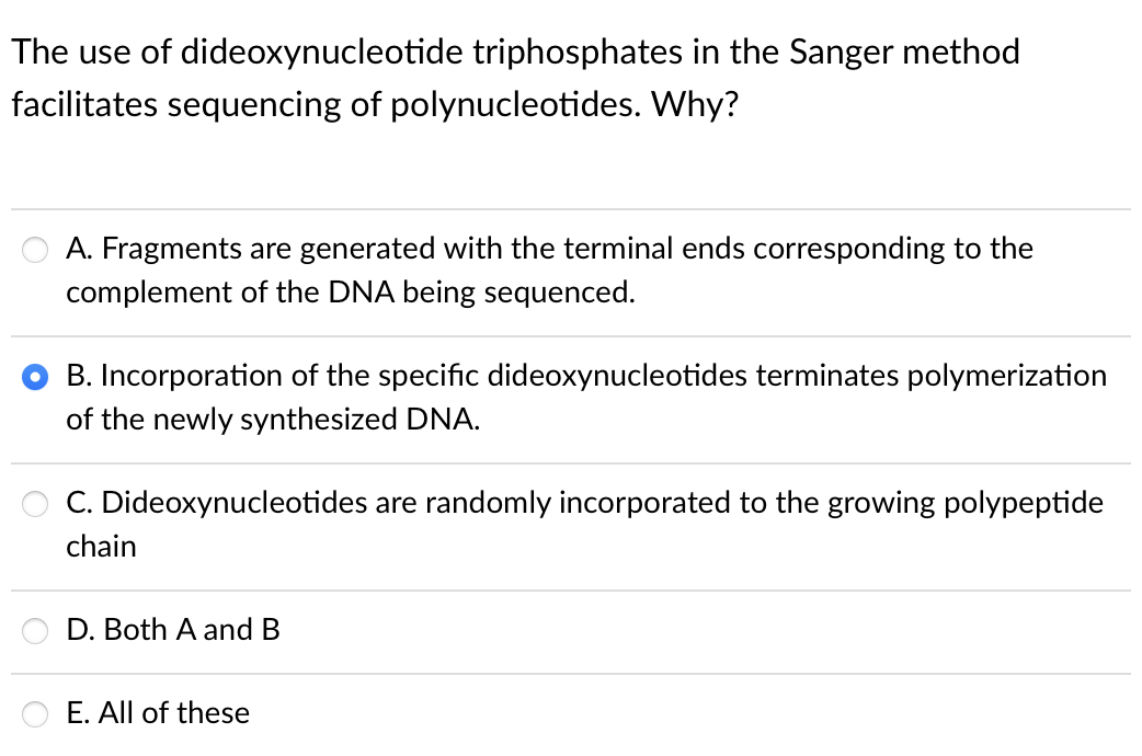 The use of dideoxynucleotide triphosphates in the Sanger method
facilitates sequencing of polynucleotides. Why?
A. Fragments are generated with the terminal ends corresponding to the
complement of the DNA being sequenced.
B. Incorporation of the specific dideoxynucleotides terminates polymerization
of the newly synthesized DNA.
C. Dideoxynucleotides are randomly incorporated to the growing polypeptide
chain
D. Both A and B
E. All of these
