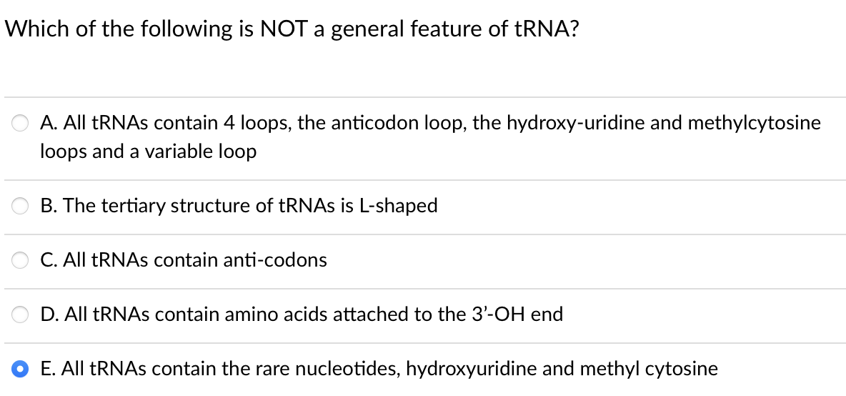 Which of the following is NOT a general feature of tRNA?
A. All TRNAS contain 4 loops, the anticodon loop, the hydroxy-uridine and methylcytosine
loops and a variable loop
B. The tertiary structure of tRNAs is L-shaped
C. All ERNAS contain anti-codons
D. All TRNAS contain amino acids attached to the 3'-OH end
E. All ERNAS contain the rare nucleotides, hydroxyuridine and methyl cytosine
