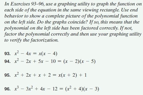 In Exercises 93-96, use a graphing utility to graph the function on
each side of the equation in the same viewing rectangle. Use end
behavior to show a complete picture of the polynomial function
on the left side. Do the graphs coincide? If so, this means that the
polynomial on the left side has been factored correctly. If not,
factor the polynomial correctly and then use your graphing utility
to verify the factorization.
93. x? - 4x = x(x – 4)
94. x2 - 2x + 5x – 10 = (x – 2)(x – 5)
95. x + 2x + x + 2 = x(x + 2) + 1
96. x - 3x? + 4x – 12 = (x² + 4)(x – 3)
