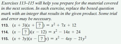 Exercises 113-115 will help you prepare for the material covered
in the next section. In each exercise, replace the boxed question
mark with an integer that results in the given product. Some trial
and error may be necessary.
113. (x + 3)(x +? ) = x² + 7x + 12
12) = x? – 14x + 24
? y) = x2 – 4xy – 21y?
114. (x
? D(x
115. (x + 3y)(x

