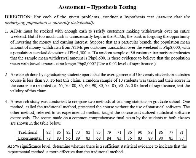 Assessment – Hypothesis Testing
DIRECTION: For each of the given problems, conduct a hypothesis test (assume that the
underlying population is normally distributed).
1. ATMS must be stocked with enough cash to satisfy customers making withdrawals over an entire
weekend. But if too much cash is unnecessarily kept in the ATMS, the bank is forgoing the opportunity
of investing the money and earning interest. Suppose that at a particular branch, the population mean
amount of money withdrawn from ATMS per customer transaction over the weekend is Php8,000, with
a population standard deviation of Php1,500. a. Ifa random sample of 36 customer transactions indicates
that the sample mean withdrawal amount is Php8,600, is there evidence to believe that the population
mean withdrawal amount is no longer Php8,000? (Use a 0.05 level of significance.)
2. A research done by a graduating student reports that the average score of University students in statistics
course is less than 80. To test this claim, a random sample of 10 students was taken and their scores in
the course are recorded as: 65, 70, 80, 85, 60, 90, 80, 75, 85, 90. At 0.05 level of significance, test the
validity of this claim.
3. A research study was conducted to compare two methods of teaching statistics in graduate school. One
method, called the traditional method, presented the course without the use of statistical software. The
other method, referred to as experimental method, taught the course and utilized statistical software
extensively. The scores made on a common comprehensive final exam by the students in both classes
are shown in the table below.
86 77
89 90 85
Traditional
82
85 82
73
82
73
79
71
86
90
98
81
Experimental 78 83 96 89
83
68 84
83
76
83
77
At 5% significance level, determine whether there is a sufficient statistical evidence to indicate that the
experimental method is more effective than the traditional method.
