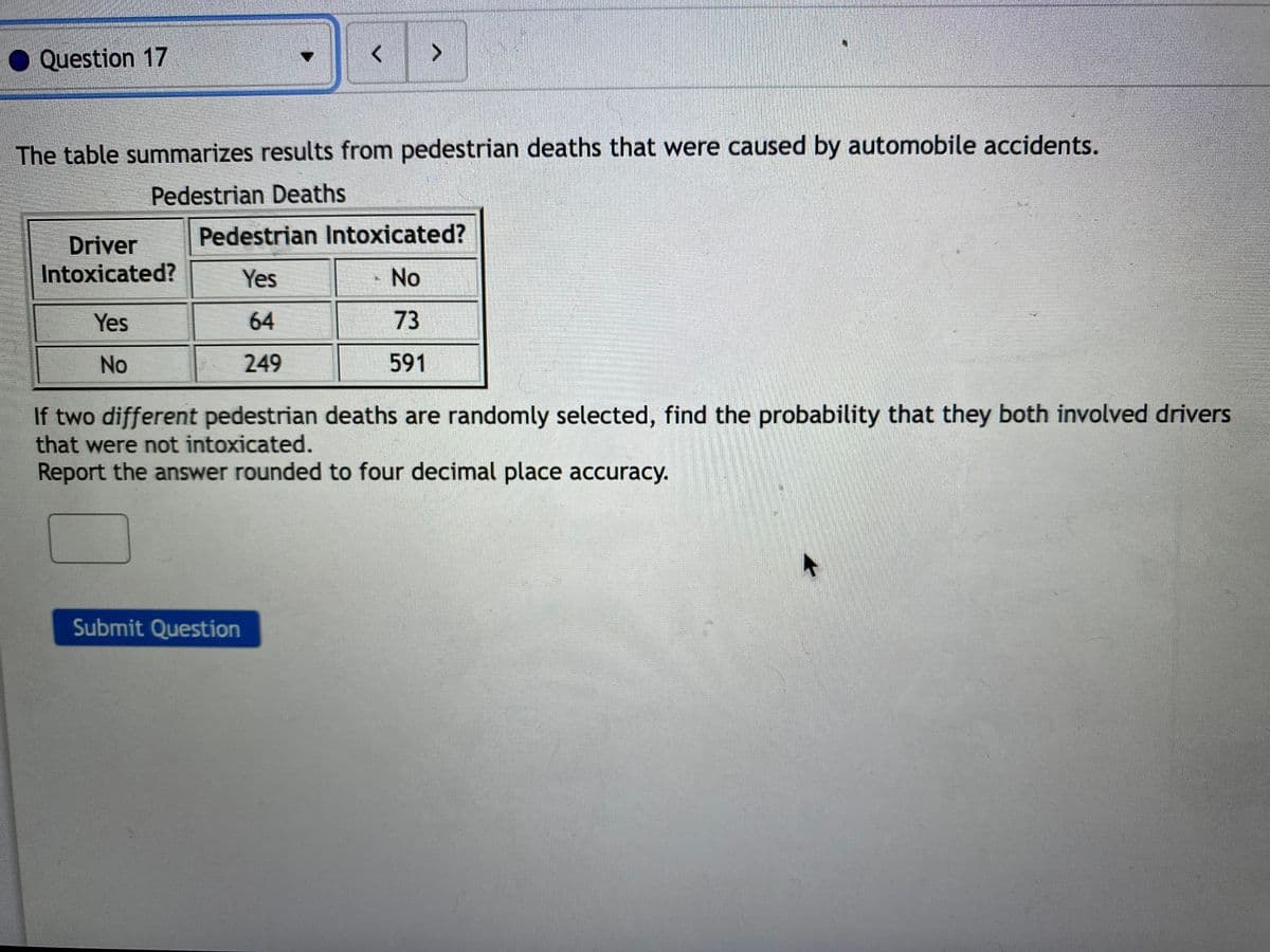 Question 17
The table summarizes results from pedestrian deaths that were caused by automobile accidents.
Pedestrian Deaths
Driver
Pedestrian Intoxicated?
Intoxicated?
Yes
No
Yes
64
73
No
249
591
If two different pedestrian deaths are randomly selected, find the probability that they both involved drivers
that were not intoxicated.
Report the answer rounded to four decimal place accuracy.
Submit Question
