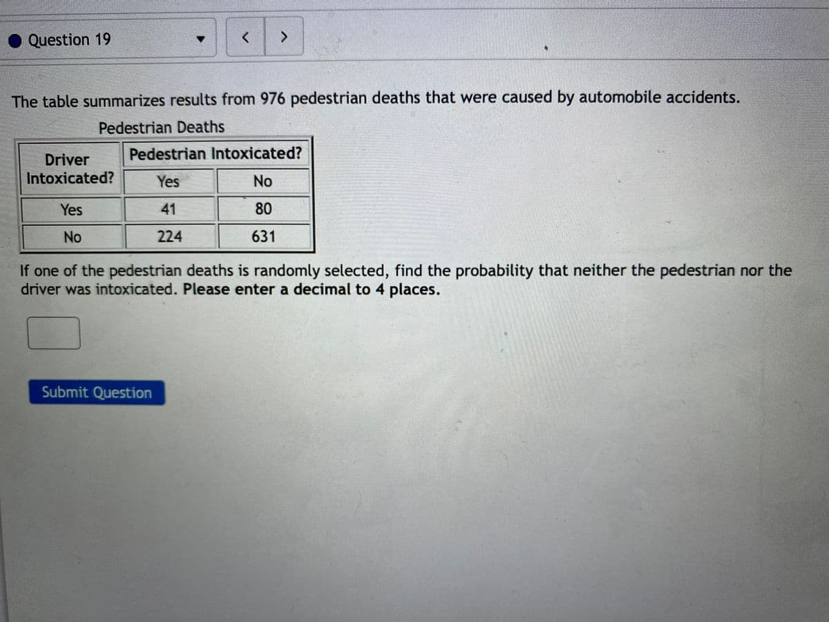 Question 19
<>
The table summarizes results from 976 pedestrian deaths that were caused by automobile accidents.
Pedestrian Deaths
Pedestrian Intoxicated?
Driver
Intoxicated?
Yes
No
Yes
41
80
No
224
631
If one of the pedestrian deaths is randomly selected, find the probability that neither the pedestrian nor the
driver was intoxicated. Please enter a decimal to 4 places.
Submit Question
