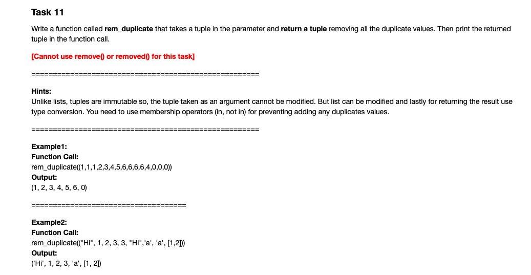 Task 11
Write a function called rem_duplicate that takes a tuple in the parameter and return a tuple removing all the duplicate values. Then print the returned
tuple in the function call.
[Cannot use remove) or removed() for this task]
=====
=======
Hints:
Unlike lists, tuples are immutable so, the tuple taken as an argument cannot be modified. But list can be modified and lastly for returning the result use
type conversion. You need to use membership operators (in, not in) for preventing adding any duplicates values.
====
========
Example1:
Function Call:
rem_duplicate(1,1,1,2,3,4,5,6,6,6,6,4,0,0,0))
Output:
(1, 2, 3, 4, 5, 6, 0)
=======
Example2:
Function Call:
rem_duplicate("Hi", 1, 2, 3, 3, "Hi",'a', 'a', [1,2]))
Output:
('Hi', 1, 2, 3, 'a', [1, 2)
