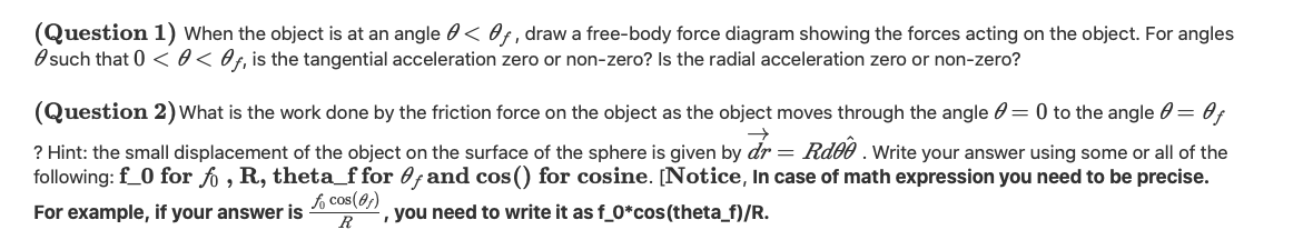 (Question 1) When the object is at an angle 0 < Of, draw a free-body force diagram showing the forces acting on the object. For angles
O such that 0 < 0< Of, is the tangential acceleration zero or non-zero? Is the radial acceleration zero or non-zero?
(Question 2) What is the work done by the friction force on the object as the object moves through the angle 0 = 0 to the angle 0 = 0f
? Hint: the small displacement of the object on the surface of the sphere is given by dr = Rd00 . Write your answer using some or all of the
following: f_0 for fo , R, theta_f for 0fand cos() for cosine. [Notice, In case of math expression you need to be precise.
fo cos(0)
R
, you need to write it as f_0*cos(theta_f)/R.
For example, if your answer is
