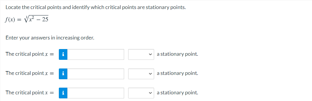 Locate the critical points and identify which critical points are stationary points.
f(x) =
- 25
Enter your answers in increasing order.
The critical point x =
i
a stationary point.
The critical point x =
i
a stationary point.
The critical point x =
i
a stationary point.
