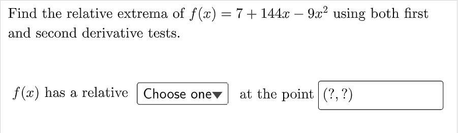 Find the relative extrema of f (x) = 7+ 144x – 9x? using both first
%3D
and second derivative tests.
f (x) has a relative Choose one
at the point (?,?)
