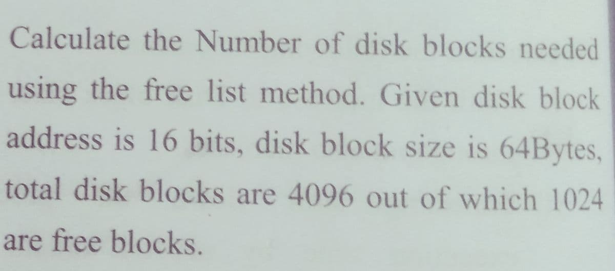 Calculate the Number of disk blocks needed
using the free list method. Given disk block
address is 16 bits, disk block size is 64Bytes,
total disk blocks are 4096 out of which 1024
are free blocks.

