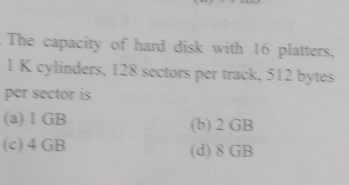 The capacity of hard disk with 16 platters,
1 K cylinders, 128 sectors per track, 512 bytes
per sector is
(a) I GB
(b) 2 GB
(c) 4 GB
(d) 8 GB
