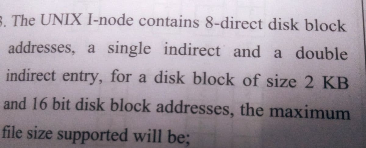 3. The UNIX I-node contains 8-direct disk block
addresses, a single indirect and a double
indirect entry, for a disk block of size 2 KB
and 16 bit disk block addresses, the maximum
file size supported will be;
