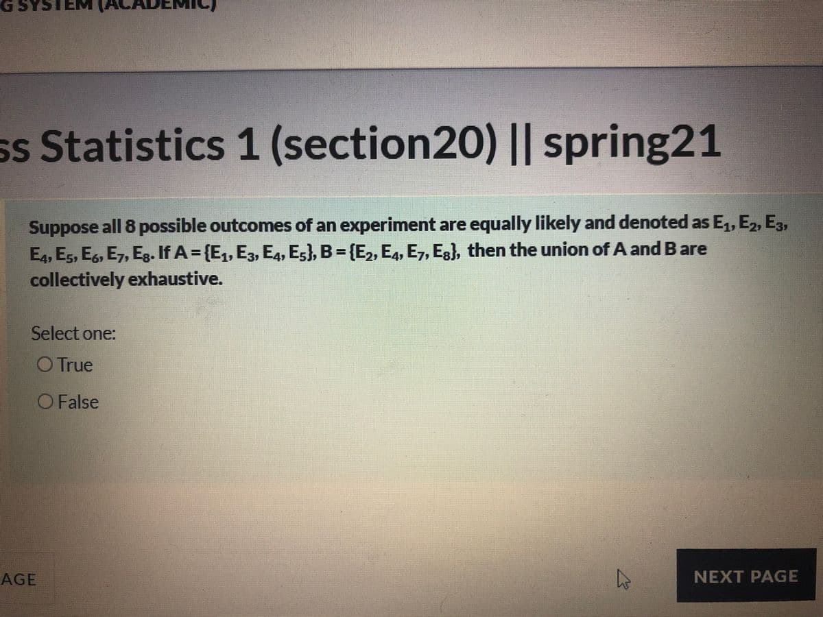 ss StatistiCs 1 (section20
) || spring21
Suppose
all 8 possible outcomes of an experiment are equally likely and denoted as E, E2, E3,
E4, E5, E, E7, Eg. If A = {E,, E3, E4, E5}, B = {E2, E4, E7, Eg), then the union of A and Bare
collectively exhaustive.
Select one:
O True
O False
AGE
NEXT PAGE
