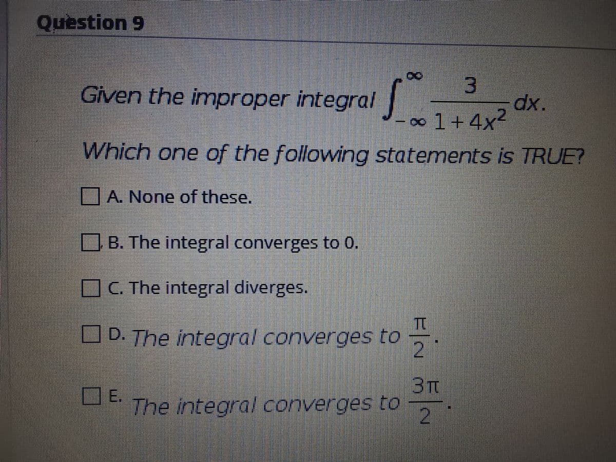 Question 9
Given the improper integral
x.
-0∞1+4x2
Which one of the following statements is TRUE?
A. None of these.
JB. The integral converges to 0.
OC. The integral diverges.
Tt
D. The integral converges to
2
3T
DE.
The integral converges to
