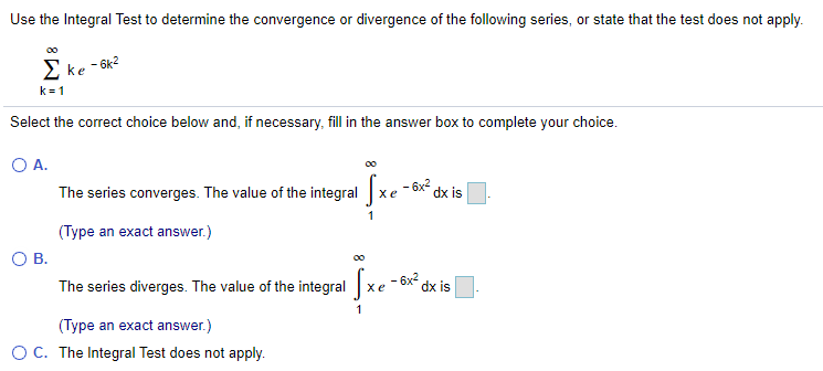 Use the Integral Test to determine the convergence or divergence of the following series, or state that the test does not apply.
2 ke - 6k?
k = 1
Select the correct choice below and, if necessary, fill in the answer box to complete your choice.
O A.
The series converges. The value of the integral
- 6x dx is
хе
1
(Type an exact answer.)
OB.
The series diverges. The value of the integral xe - 6x
dx is
1
(Type an exact answer.)
OC. The Integral Test does not apply.
