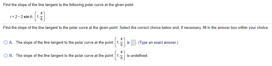 Find the slope of the line tangent to the following polar curve at the given point.
元
r=2-2 sin 0;
Find the slope of the line tangent to the polar curve at the given point. Select the correct choice below and, if necessary, fill in the answer box within your choice.
O A. The slope of the line tangent to the polar curve at the point 1. is
(Type an exact answer.)
O B. The slope of the line tangent to the polar curve at the point 1,
is undefined.
