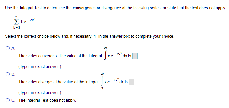 Use the Integral Test to determine the convergence or divergence of the following series, or state that the test does not apply.
00
2 ke -2k2
k = 3
Select the correct choice below and, if necessary, fill in the answer box to complete your choice.
O A.
- 2x dx is
The series converges. The value of the integral xe
3
(Type an exact answer.)
В.
00
The series diverges. The value of the integral xe -2x
dx is
3
(Type an exact answer.)
O C. The Integral Test does not apply.
