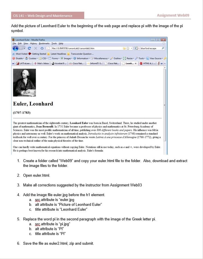 CIS 141– Web Design and Maintenance
Assignment Web09
Add the picture of Leonhard Euler to the beginning of the web page and replace pi with the image of the pi
symbol.
O Leonhard Euler - Mozilla Firefox
Ele Edit View Higtory Rookmarks Iools Help
X A O file///LANFS730/carsonlabl/carsonlabl.htm
blue ford escape
Getting Started
Most Visited
Latest Headlines a Transcender Question
Disable - S Cookies CSS-
LATI elear Mail = Inbox Acrobat 9 Cisco Net. InformiT: S.
Forms ImagesO Information Miscellaneous
Outline
Resize
Tools
View Source
Cisco Net. D Leonh. x 0 HTML t,i E+
Euler, Leonhard
(1707-1783)
The greatest mathematician of the eighteenth century, Leonhard Euler was born in Basel, Switzerland. There, he studied under another
giant of mathematics, Jean Bernoulli. In 1731 Euler became a professor of physics and mathematics at St. Petersburg Academy of
Sciences. Euler was the most prolific mathematician of all time, publishing over 800 different books and papers. His influence was felt in
physics and astronomy as well. Euler's work on mathematical analysis, Introductio in analysin infinitorum (1748) remained a standard
textbook for well over a century. For the princess of Anhalt-Dessau he wrote Lettres à une princesse d'Allemagne (1768-1772), giving a
clear non-technical outline of the main physical theories of the time.
One can hardly write mathematical equations without copying Euler. Notations still in use today, such as e and n, were developed by Euler.
He is perhaps best known for his research into mathematical analysis. Euler's formula
1. Create a folder called "Web09" and copy your euler.html file to the folder. Also, download and extract
the image files to the folder.
2. Open euler.html.
3. Make all corrections suggested by the instructor from Assignment Web03
4. Add the image file euler.jpg before the h1 element.
a. src attribute is "euler.jpg
b. alt attribute is "Picture of Leonhard Euler"
c. title attribute is "Leonhard Euler"
5. Replace the word pi in the second paragraph with the image of the Greek letter pi.
a. Stc attribute is "pi.jpg"
b. alt attribute is "PI"
c. title attribute is "PI"
6. Save the file as euler2.html, zip and submit.
