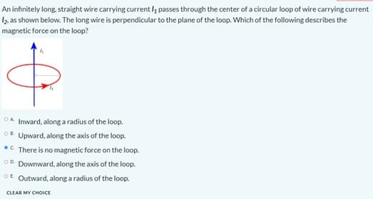An infinitely long, straight wire carrying current l, passes through the center of a circular loop of wire carrying current
2 as shown below. The long wire is perpendicular to the plane of the loop. Which of the following describes the
magnetic force on the loop?
OA Inward, along a radius of the loop.
OB Upward, along the axis of the loop.
•C There is no magnetic force on the loop.
OD Downward, along the axis of the loop.
OE Outward, along a radius of the loop.
CLEAR MY CHOICE
