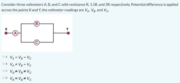 Consider three voltmeters A, B, and C with resistance R, 1.5R, and 3R respectively. Potential difference is applied
across the points X and Y, the voltmeter readings are VA. VB, and Vc
OA VA = V8 = Vc
OB. VA V8 = Vc
oc VA= V8= Vc
OD VA = V8= Vc
